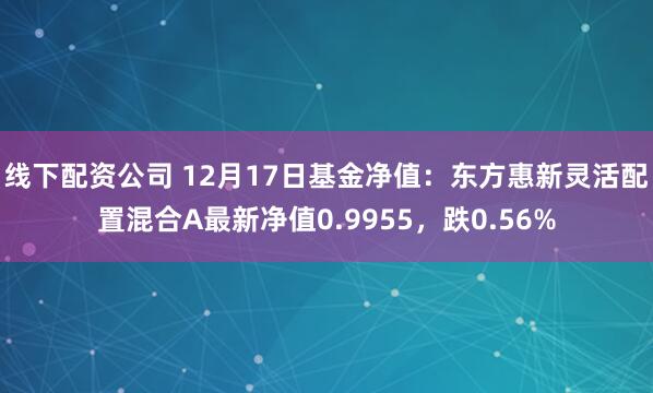   线下配资公司 12月17日基金净值：东方惠新灵活配置混合A最新净值0.9955，跌0.56%