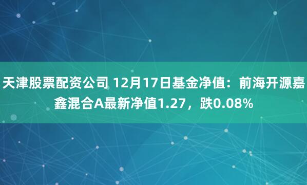   天津股票配资公司 12月17日基金净值：前海开源嘉鑫混合A最新净值1.27，跌0.08%