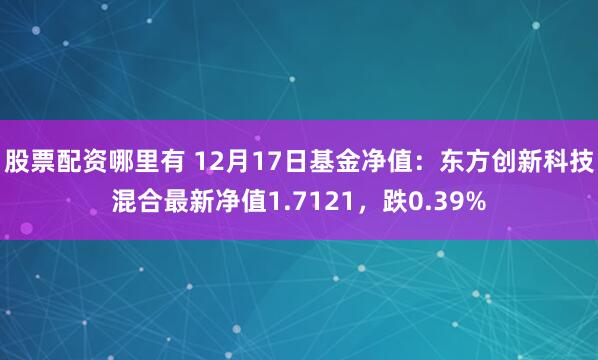 股票配资哪里有 12月17日基金净值：东方创新科技混合最新净值1.7121，跌0.39%