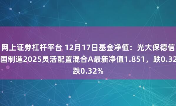 网上证劵杠杆平台 12月17日基金净值：光大保德信中国制造2025灵活配置混合A最新净值1.851，跌0.32%