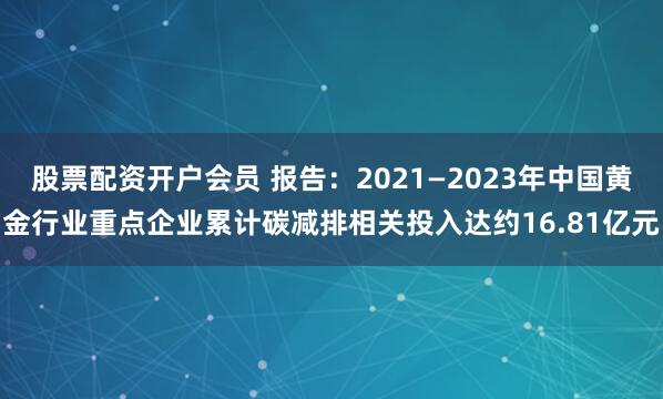 股票配资开户会员 报告：2021—2023年中国黄金行业重点企业累计碳减排相关投入达约16.81亿元