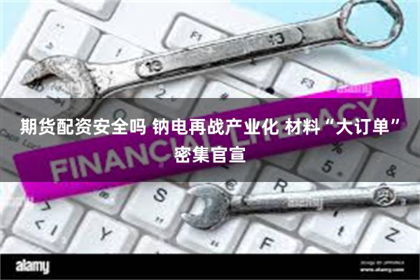 期货配资安全吗 钠电再战产业化 材料“大订单”密集官宣