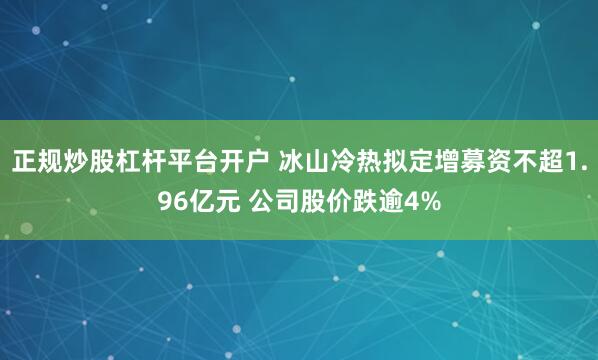 正规炒股杠杆平台开户 冰山冷热拟定增募资不超1.96亿元 公司股价跌逾4%