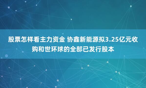 股票怎样看主力资金 协鑫新能源拟3.25亿元收购和世环球的全部已发行股本