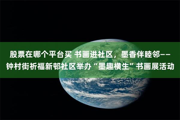 股票在哪个平台买 书画进社区，墨香伴睦邻——钟村街祈福新邨社区举办“墨趣横生”书画展活动