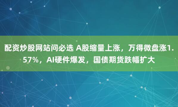 配资炒股网站问必选 A股缩量上涨，万得微盘涨1.57%，AI硬件爆发，国债期货跌幅扩大