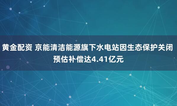 黄金配资 京能清洁能源旗下水电站因生态保护关闭 预估补偿达4.41亿元