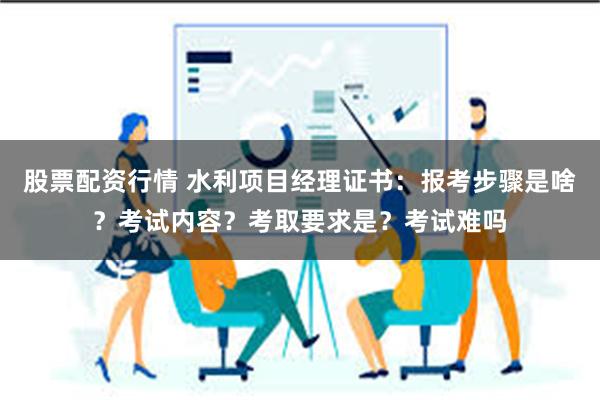 股票配资行情 水利项目经理证书：报考步骤是啥？考试内容？考取要求是？考试难吗