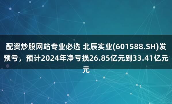 配资炒股网站专业必选 北辰实业(601588.SH)发预亏，预计2024年净亏损26.85亿元到33.41亿元