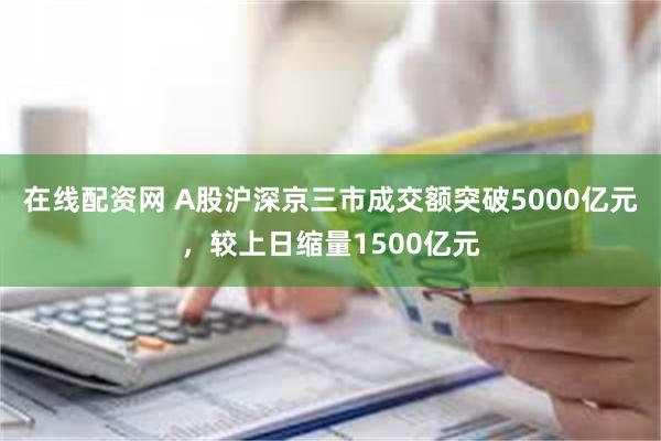 在线配资网 A股沪深京三市成交额突破5000亿元，较上日缩量1500亿元