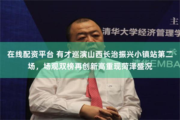 在线配资平台 有才巡演山西长治振兴小镇站第二场，场观双榜再创新高重现菏泽盛况