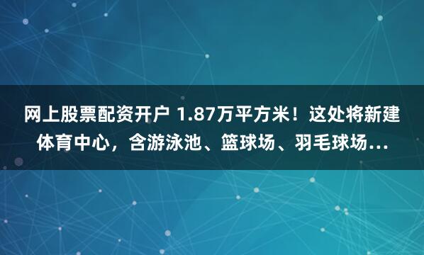 网上股票配资开户 1.87万平方米！这处将新建体育中心，含游泳池、篮球场、羽毛球场…