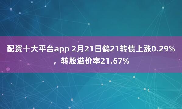 配资十大平台app 2月21日鹤21转债上涨0.29%，转股溢价率21.67%