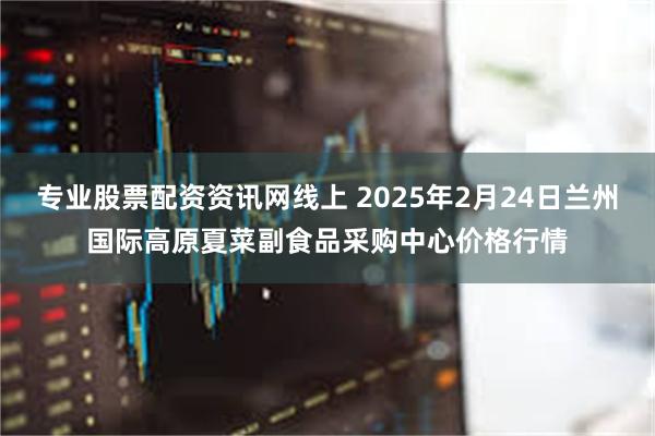 专业股票配资资讯网线上 2025年2月24日兰州国际高原夏菜副食品采购中心价格行情