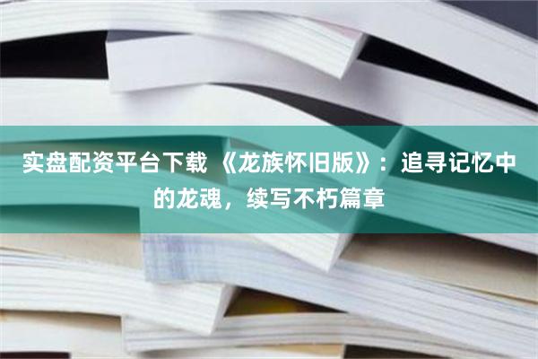 实盘配资平台下载 《龙族怀旧版》：追寻记忆中的龙魂，续写不朽篇章