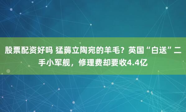 股票配资好吗 猛薅立陶宛的羊毛？英国“白送”二手小军舰，修理费却要收4.4亿