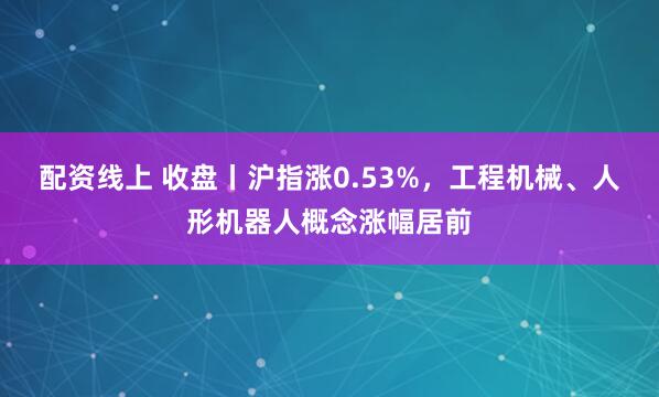 配资线上 收盘丨沪指涨0.53%，工程机械、人形机器人概念涨幅居前