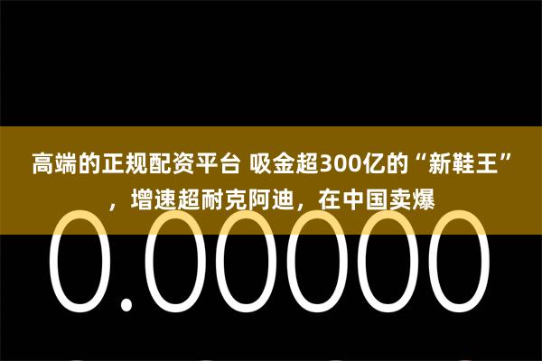 高端的正规配资平台 吸金超300亿的“新鞋王”，增速超耐克阿迪，在中国卖爆