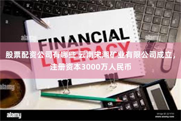 股票配资公司有哪些 云南宋潮矿业有限公司成立，注册资本3000万人民币