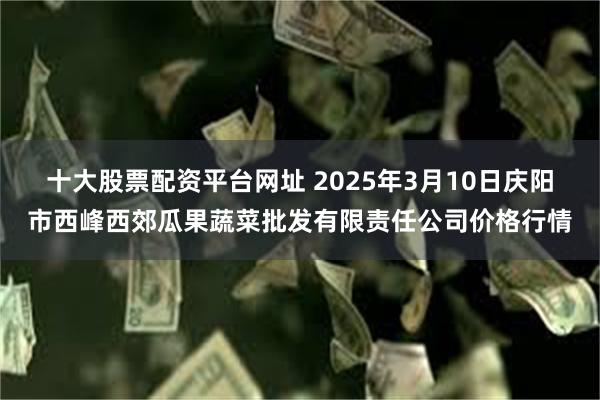 十大股票配资平台网址 2025年3月10日庆阳市西峰西郊瓜果蔬菜批发有限责任公司价格行情