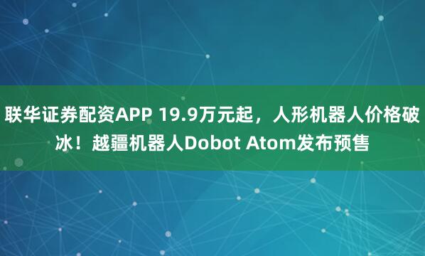   联华证券配资APP 19.9万元起，人形机器人价格破冰！越疆机器人Dobot Atom发布预售
