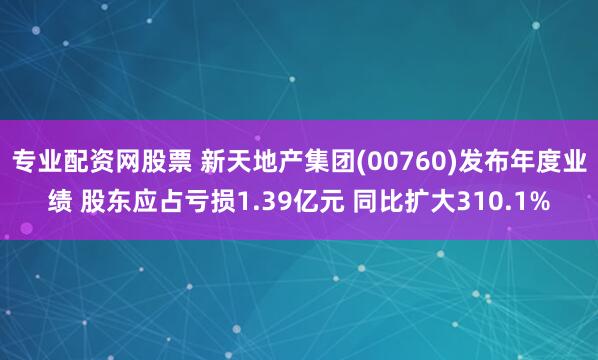   专业配资网股票 新天地产集团(00760)发布年度业绩 股东应占亏损1.39亿元 同比扩大310.1%