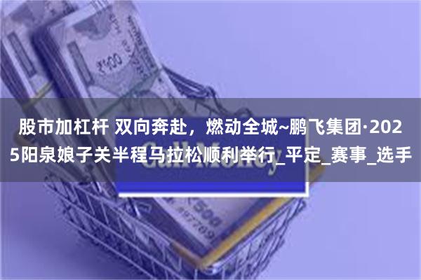   股市加杠杆 双向奔赴，燃动全城~鹏飞集团·2025阳泉娘子关半程马拉松顺利举行_平定_赛事_选手