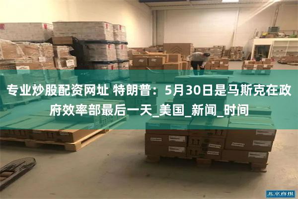   专业炒股配资网址 特朗普：5月30日是马斯克在政府效率部最后一天_美国_新闻_时间